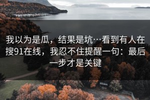 我以为是瓜，结果是坑…看到有人在搜91在线，我忍不住提醒一句：最后一步才是关键