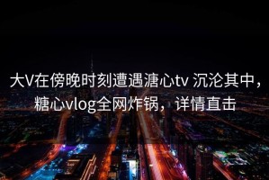 大V在傍晚时刻遭遇溏心tv 沉沦其中，糖心vlog全网炸锅，详情直击