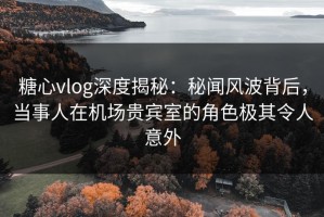 糖心vlog深度揭秘：秘闻风波背后，当事人在机场贵宾室的角色极其令人意外