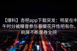 【爆料】杏吧app下载突发：明星在中午时分被曝曾参与春暖花开性吧有你，刷屏不断席卷全网