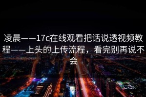 凌晨——17c在线观看把话说透视频教程——上头的上传流程，看完别再说不会