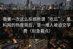 我第一次这么反感所谓“吃瓜”，黑料网的热度背后，是一堆人被迫交学费（别急着点）