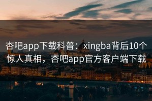 杏吧app下载科普：xingba背后10个惊人真相，杏吧app官方客户端下载