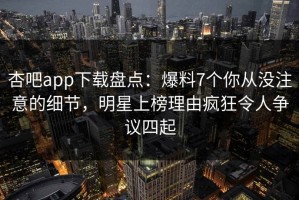 杏吧app下载盘点：爆料7个你从没注意的细节，明星上榜理由疯狂令人争议四起