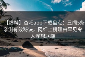 【爆料】杏吧app下载盘点：丑闻5条亲测有效秘诀，网红上榜理由罕见令人浮想联翩