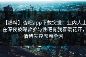 【爆料】杏吧app下载突发：业内人士在深夜被曝曾参与性吧有我春暖花开，情绪失控席卷全网