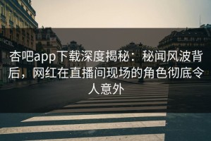 杏吧app下载深度揭秘：秘闻风波背后，网红在直播间现场的角色彻底令人意外