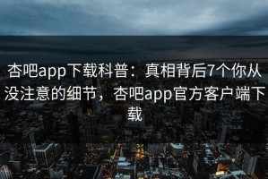 杏吧app下载科普：真相背后7个你从没注意的细节，杏吧app官方客户端下载