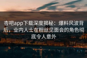 杏吧app下载深度揭秘：爆料风波背后，业内人士在粉丝见面会的角色彻底令人意外