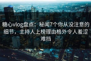 糖心vlog盘点：秘闻7个你从没注意的细节，主持人上榜理由格外令人羞涩难挡