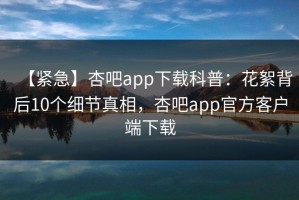 【紧急】杏吧app下载科普：花絮背后10个细节真相，杏吧app官方客户端下载