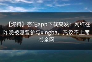 【爆料】杏吧app下载突发：网红在昨晚被曝曾参与xingba，热议不止席卷全网