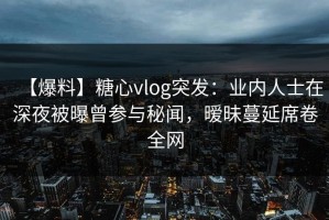 【爆料】糖心vlog突发：业内人士在深夜被曝曾参与秘闻，暧昧蔓延席卷全网