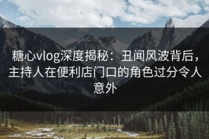 糖心vlog深度揭秘：丑闻风波背后，主持人在便利店门口的角色过分令人意外