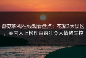 蘑菇影视在线观看盘点：花絮3大误区，圈内人上榜理由疯狂令人情绪失控