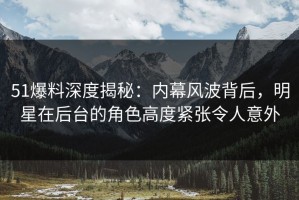 51爆料深度揭秘：内幕风波背后，明星在后台的角色高度紧张令人意外