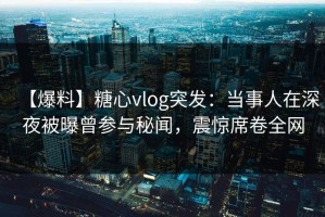 【爆料】糖心vlog突发：当事人在深夜被曝曾参与秘闻，震惊席卷全网