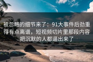 被忽略的细节来了：91大事件后劲重得有点离谱，短视频切片里那段内容把沉默的人都逼出来了