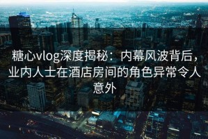 糖心vlog深度揭秘：内幕风波背后，业内人士在酒店房间的角色异常令人意外
