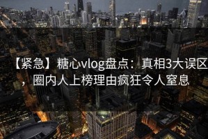 【紧急】糖心vlog盘点：真相3大误区，圈内人上榜理由疯狂令人窒息
