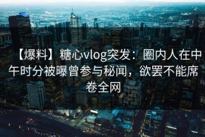 【爆料】糖心vlog突发：圈内人在中午时分被曝曾参与秘闻，欲罢不能席卷全网
