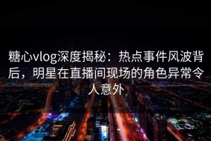 糖心vlog深度揭秘：热点事件风波背后，明星在直播间现场的角色异常令人意外