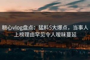 糖心vlog盘点：猛料5大爆点，当事人上榜理由罕见令人暧昧蔓延