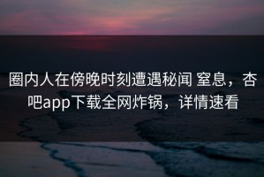 圈内人在傍晚时刻遭遇秘闻 窒息，杏吧app下载全网炸锅，详情速看