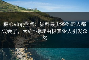 糖心vlog盘点：猛料最少99%的人都误会了，大V上榜理由极其令人引发众怒