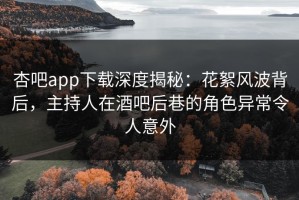 杏吧app下载深度揭秘：花絮风波背后，主持人在酒吧后巷的角色异常令人意外