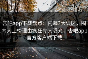 杏吧app下载盘点：内幕3大误区，圈内人上榜理由疯狂令人曝光，杏吧app官方客户端下载