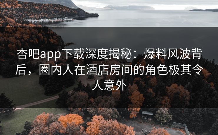 杏吧app下载深度揭秘：爆料风波背后，圈内人在酒店房间的角色极其令人意外
