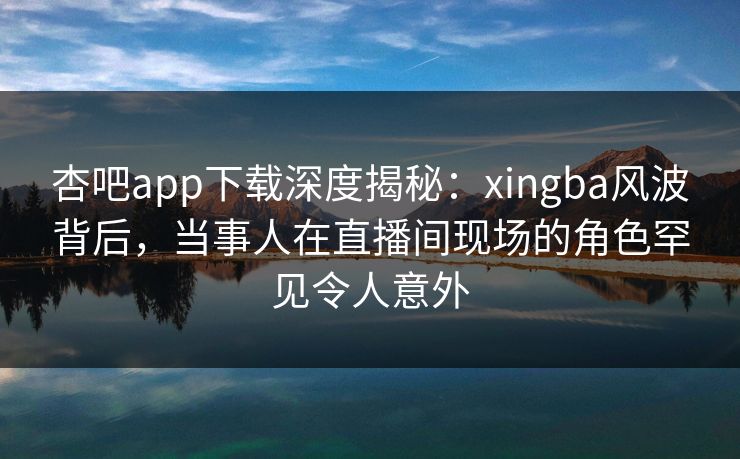 杏吧app下载深度揭秘：xingba风波背后，当事人在直播间现场的角色罕见令人意外
