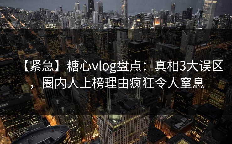 【紧急】糖心vlog盘点:真相3大误区,圈内人上榜理由疯狂令人窒息 【紧急】糖心vlog盘点:真相3大误区,圈内人上榜理由疯狂令人窒息