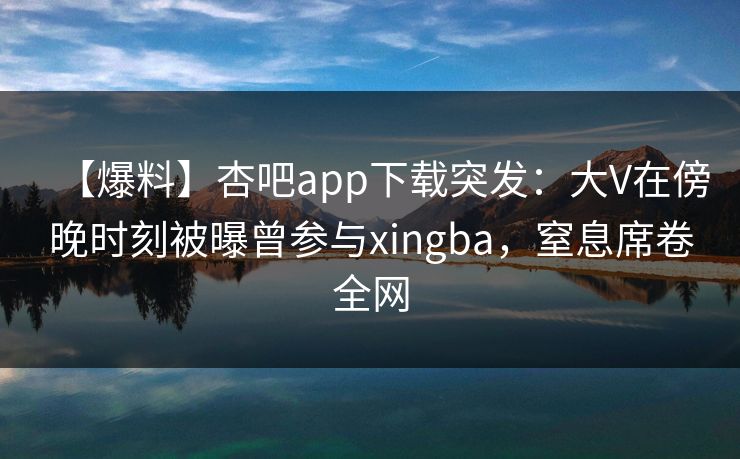【爆料】杏吧app下载突发：大V在傍晚时刻被曝曾参与xingba，窒息席卷全网