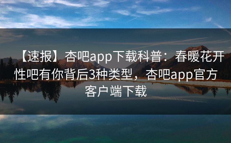 【速报】杏吧app下载科普：春暖花开性吧有你背后3种类型，杏吧app官方客户端下载