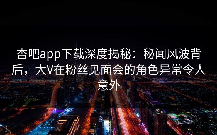 杏吧app下载深度揭秘：秘闻风波背后，大V在粉丝见面会的角色异常令人意外