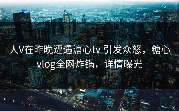 大V在昨晚遭遇溏心tv 引发众怒，糖心vlog全网炸锅，详情曝光