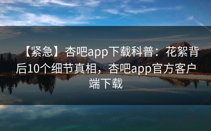 【紧急】杏吧app下载科普：花絮背后10个细节真相，杏吧app官方客户端下载