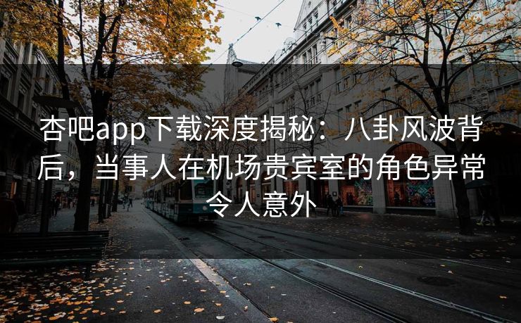 杏吧app下载深度揭秘：八卦风波背后，当事人在机场贵宾室的角色异常令人意外