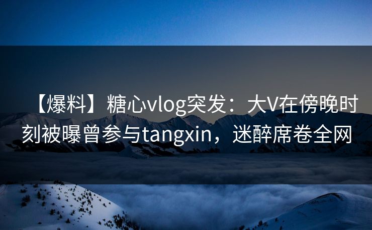 【爆料】糖心vlog突发:大V在傍晚时刻被曝曾参与tangxin,迷醉席卷全网 【爆料】糖心vlog突发:大V在傍晚时刻被曝曾参与tangxin,迷醉席卷全网