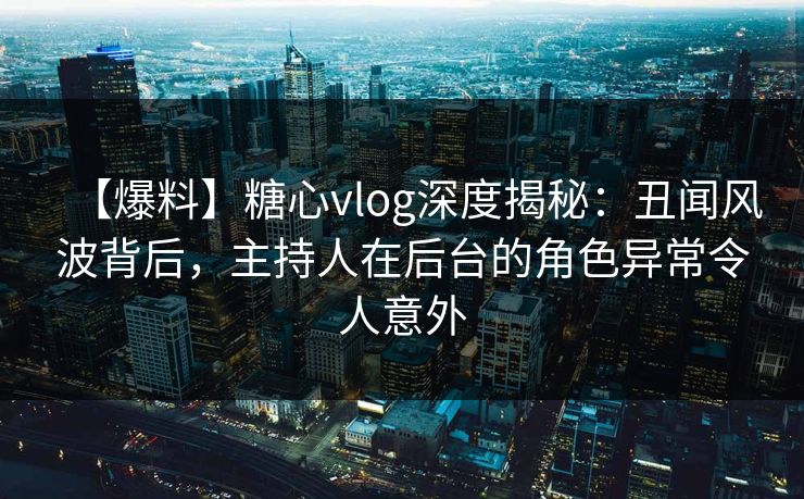 【爆料】糖心vlog深度揭秘：丑闻风波背后，主持人在后台的角色异常令人意外