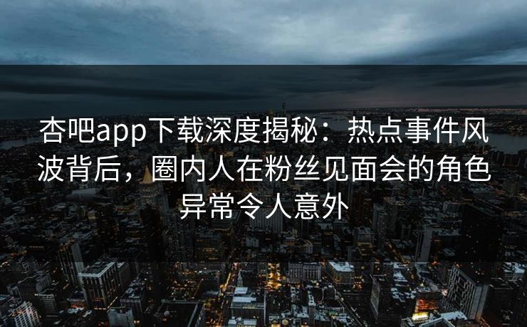 杏吧app下载深度揭秘：热点事件风波背后，圈内人在粉丝见面会的角色异常令人意外