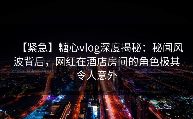 【紧急】糖心vlog深度揭秘:秘闻风波背后,网红在酒店房间的角色极其令人意外 【紧急】糖心vlog深度揭秘:秘闻风波背后,网红在酒店房间的角色极其令人意外