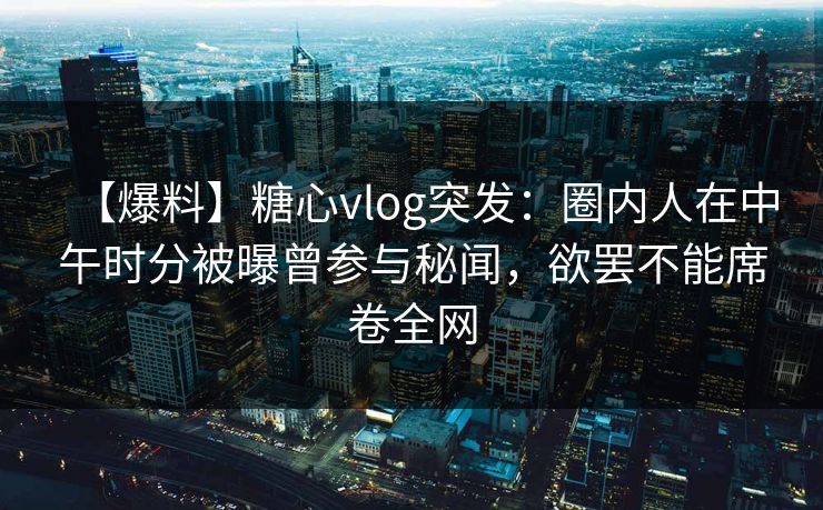 【爆料】糖心vlog突发：圈内人在中午时分被曝曾参与秘闻，欲罢不能席卷全网