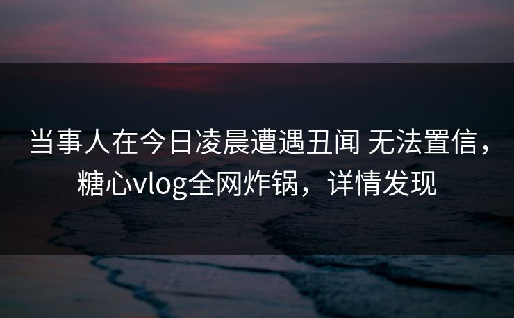 当事人在今日凌晨遭遇丑闻 无法置信，糖心vlog全网炸锅，详情发现