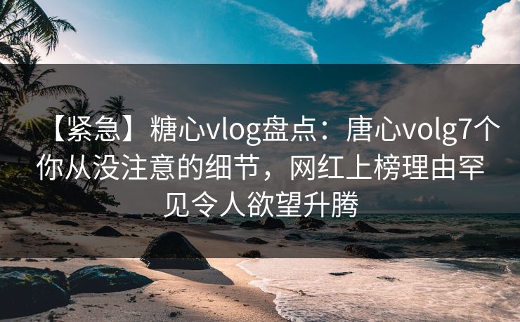 【紧急】糖心vlog盘点：唐心volg7个你从没注意的细节，网红上榜理由罕见令人欲望升腾