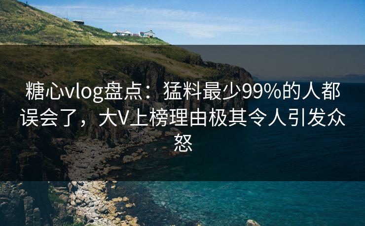 糖心vlog盘点：猛料最少99%的人都误会了，大V上榜理由极其令人引发众怒