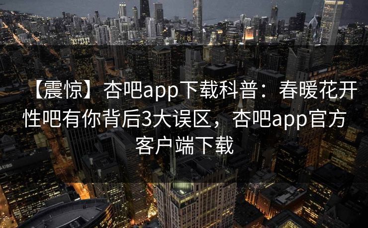 【震惊】杏吧app下载科普：春暖花开性吧有你背后3大误区，杏吧app官方客户端下载