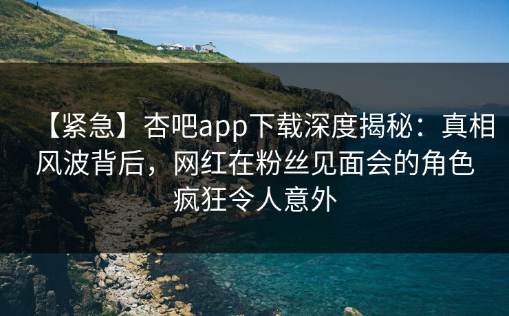 【紧急】杏吧app下载深度揭秘:真相风波背后,网红在粉丝见面会的角色疯狂令人意外 【紧急】杏吧app下载深度揭秘:真相风波背后,网红在粉丝见面会的角色疯狂令人意外